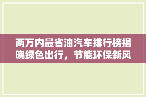 两万内最省油汽车排行榜揭晓绿色出行，节能环保新风尚