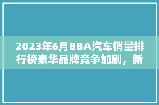 2023年6月BBA汽车销量排行榜豪华品牌竞争加剧，新势力崛起