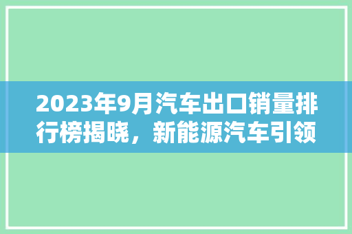 2023年9月汽车出口销量排行榜揭晓，新能源汽车引领中国汽车产业新篇章