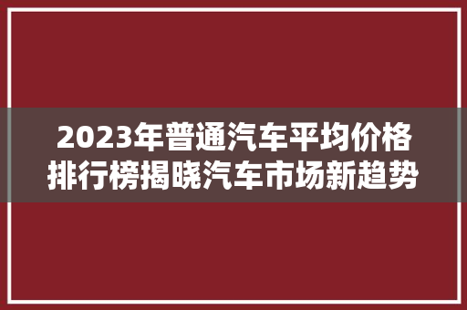 2023年普通汽车平均价格排行榜揭晓汽车市场新趋势